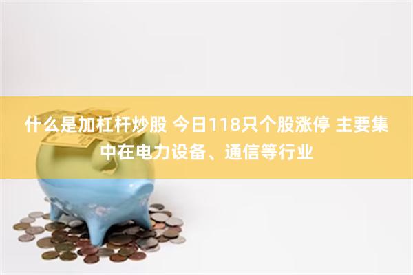 什么是加杠杆炒股 今日118只个股涨停 主要集中在电力设备、通信等行业