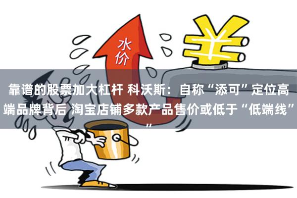 靠谱的股票加大杠杆 科沃斯：自称“添可”定位高端品牌背后 淘宝店铺多款产品售价或低于“低端线”