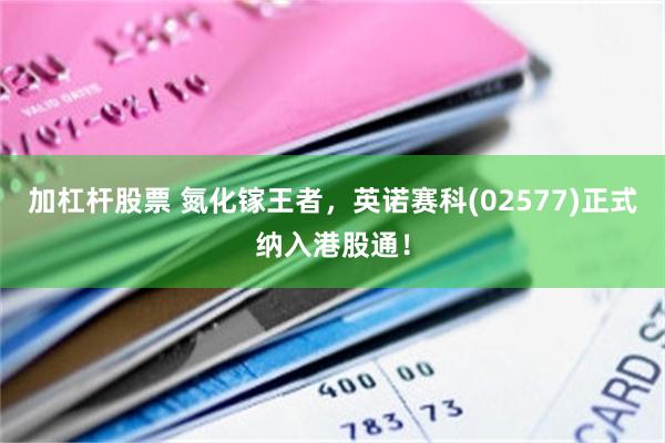加杠杆股票 氮化镓王者，英诺赛科(02577)正式纳入港股通！