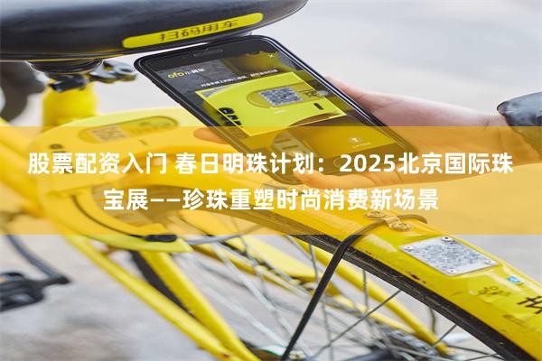 股票配资入门 春日明珠计划：2025北京国际珠宝展——珍珠重塑时尚消费新场景