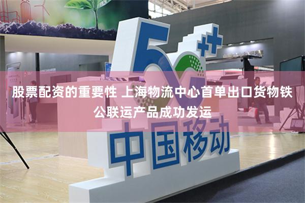 股票配资的重要性 上海物流中心首单出口货物铁公联运产品成功发运