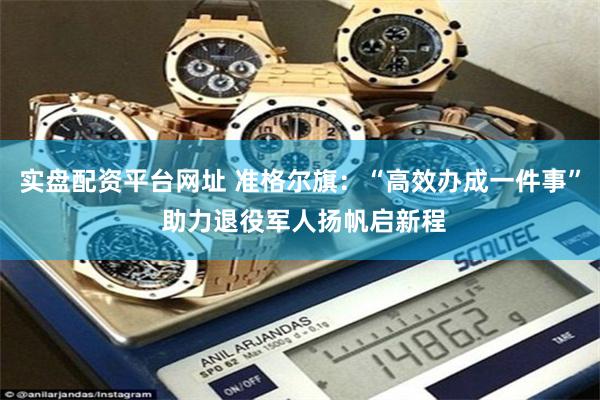 实盘配资平台网址 准格尔旗：“高效办成一件事” 助力退役军人扬帆启新程