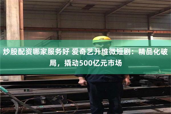 炒股配资哪家服务好 爱奇艺升维微短剧：精品化破局，撬动500亿元市场