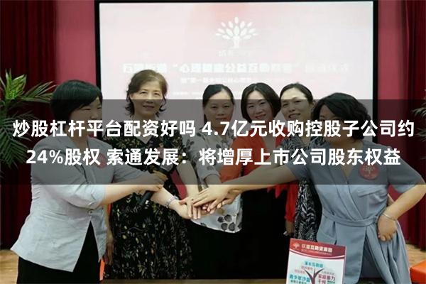 炒股杠杆平台配资好吗 4.7亿元收购控股子公司约24%股权 索通发展：将增厚上市公司股东权益