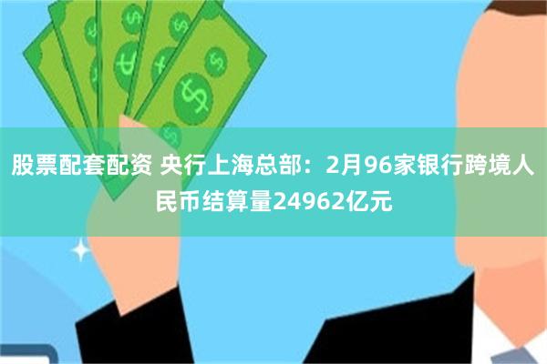 股票配套配资 央行上海总部：2月96家银行跨境人民币结算量24962亿元
