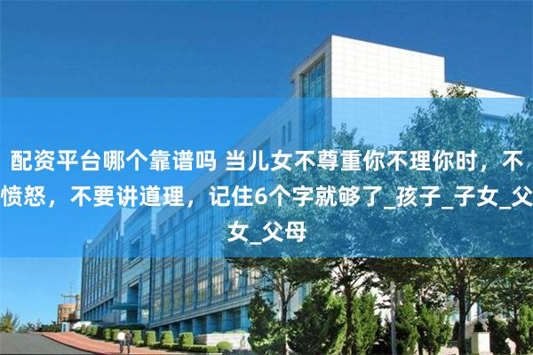 配资平台哪个靠谱吗 当儿女不尊重你不理你时，不要愤怒，不要讲道理，记住6个字就够了_孩子_子女_父母
