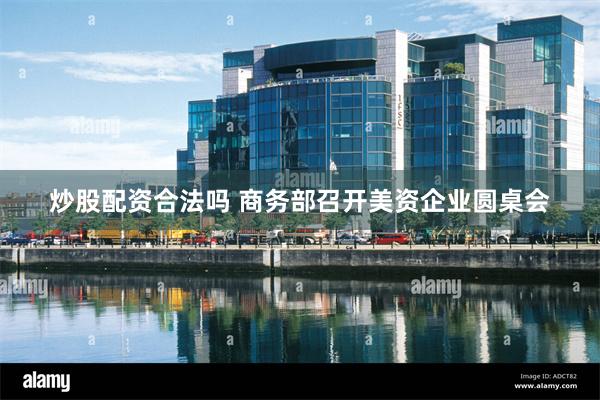 炒股配资合法吗 商务部召开美资企业圆桌会