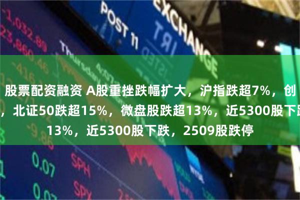 股票配资融资 A股重挫跌幅扩大，沪指跌超7%，创业板指跌超11%，北证50跌超15%，微盘股跌超13%，近5300股下跌，2509股跌停