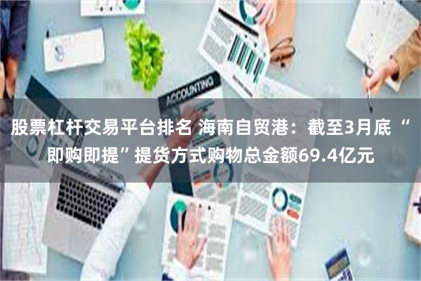股票杠杆交易平台排名 海南自贸港：截至3月底 “即购即提”提货方式购物总金额69.4亿元