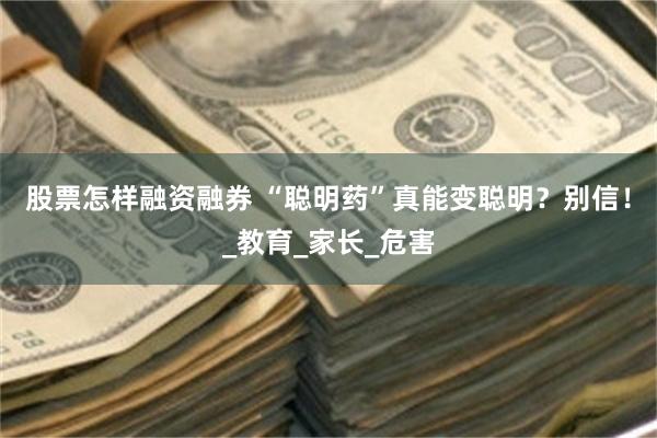 股票怎样融资融券 “聪明药”真能变聪明？别信！_教育_家长_危害