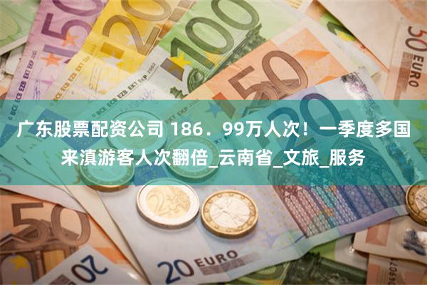 广东股票配资公司 186．99万人次！一季度多国来滇游客人次翻倍_云南省_文旅_服务