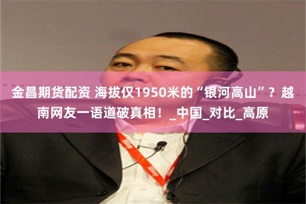 金昌期货配资 海拔仅1950米的“银河高山”？越南网友一语道破真相！_中国_对比_高原