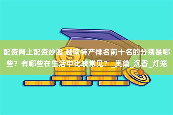 配资网上配资炒股 越南特产排名前十名的分别是哪些？有哪些在生活中比较常见？_奥黛_沉香_灯笼