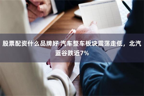 股票配资什么品牌好 汽车整车板块震荡走低，北汽蓝谷跌近7%