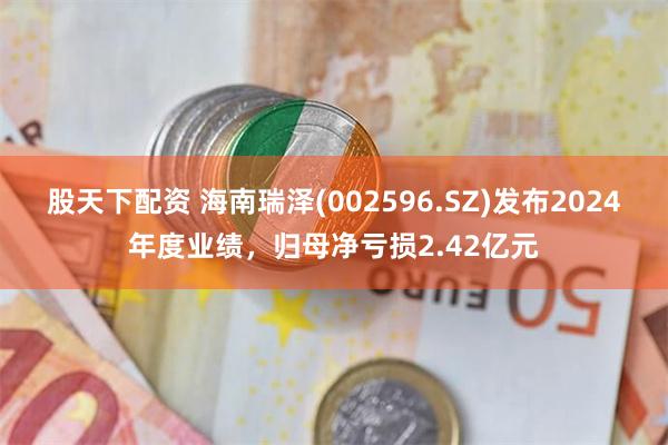 股天下配资 海南瑞泽(002596.SZ)发布2024年度业绩，归母净亏损2.42亿元
