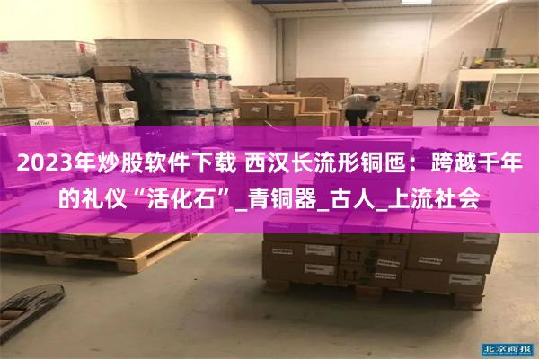 2023年炒股软件下载 西汉长流形铜匜：跨越千年的礼仪“活化石”_青铜器_古人_上流社会