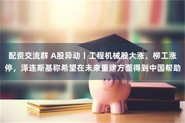 配资交流群 A股异动丨工程机械股大涨，柳工涨停，泽连斯基称希望在未来重建方面得到中国帮助