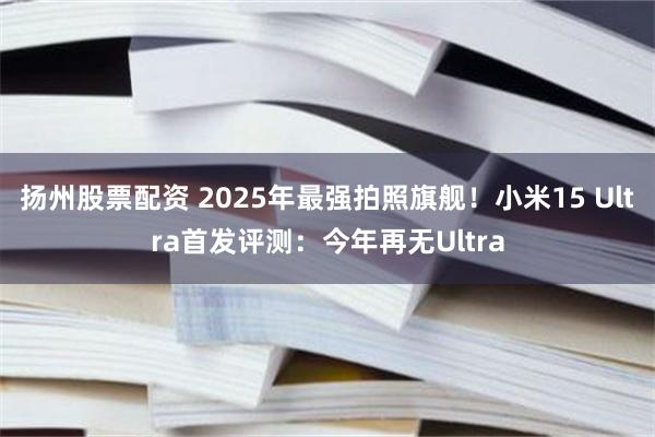 扬州股票配资 2025年最强拍照旗舰！小米15 Ultra首发评测：今年再无Ultra
