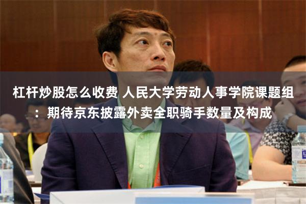 杠杆炒股怎么收费 人民大学劳动人事学院课题组：期待京东披露外卖全职骑手数量及构成