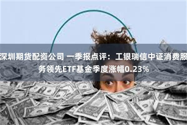 深圳期货配资公司 一季报点评：工银瑞信中证消费服务领先ETF基金季度涨幅0.23%