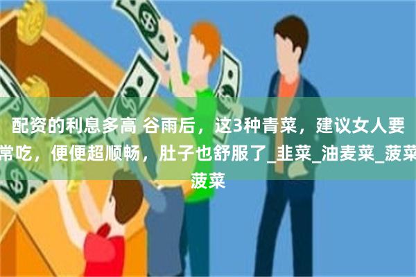 配资的利息多高 谷雨后，这3种青菜，建议女人要常吃，便便超顺畅，肚子也舒服了_韭菜_油麦菜_菠菜