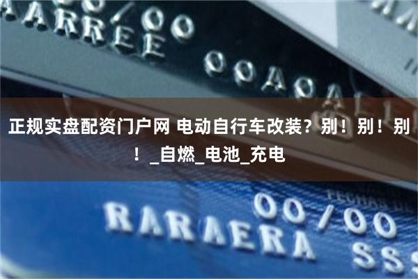 正规实盘配资门户网 电动自行车改装？别！别！别！_自燃_电池_充电