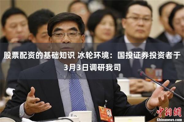 股票配资的基础知识 冰轮环境：国投证券投资者于3月3日调研我司