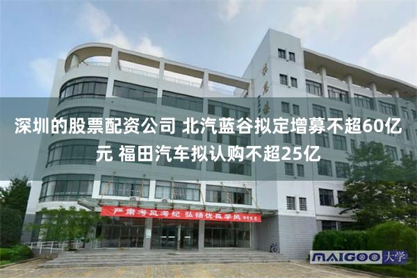 深圳的股票配资公司 北汽蓝谷拟定增募不超60亿元 福田汽车拟认购不超25亿