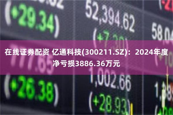 在线证券配资 亿通科技(300211.SZ)：2024年度净亏损3886.36万元