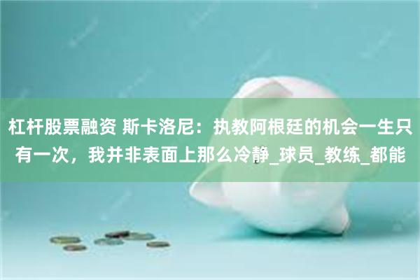 杠杆股票融资 斯卡洛尼：执教阿根廷的机会一生只有一次，我并非表面上那么冷静_球员_教练_都能