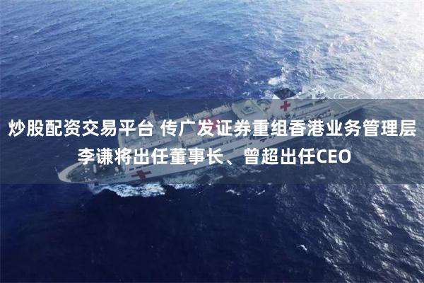 炒股配资交易平台 传广发证券重组香港业务管理层 李谦将出任董事长、曾超出任CEO