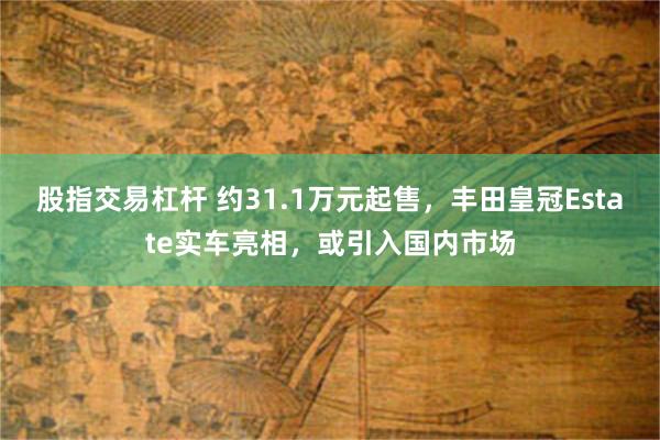 股指交易杠杆 约31.1万元起售，丰田皇冠Estate实车亮相，或引入国内市场