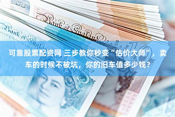 可靠股票配资网 三步教你秒变“估价大师”，卖车的时候不被坑，你的旧车值多少钱？