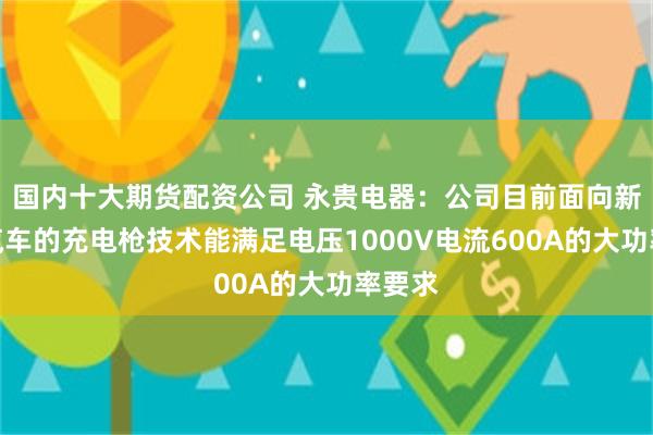 国内十大期货配资公司 永贵电器：公司目前面向新能源汽车的充电枪技术能满足电压1000V电流600A的大功率要求