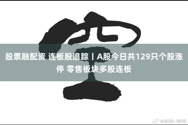 股票融配资 连板股追踪丨A股今日共129只个股涨停 零售板块多股连板