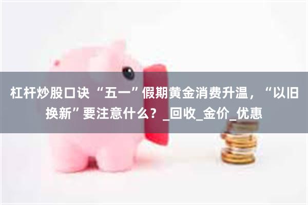 杠杆炒股口诀 “五一”假期黄金消费升温，“以旧换新”要注意什么？_回收_金价_优惠