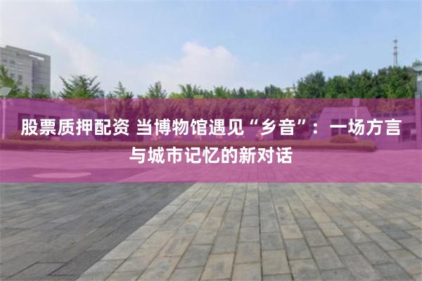 股票质押配资 当博物馆遇见“乡音”：一场方言与城市记忆的新对话