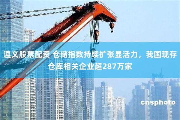 遵义股票配资 仓储指数持续扩张显活力，我国现存仓库相关企业超287万家