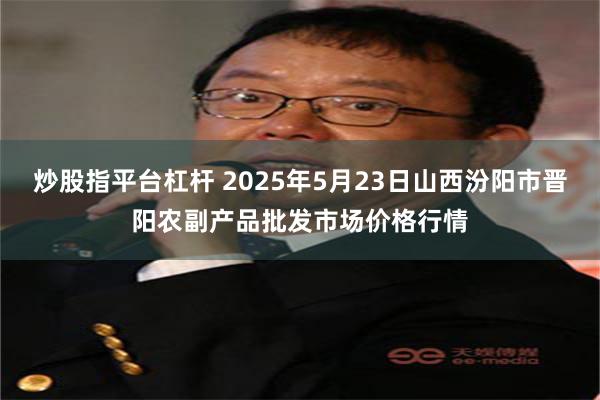 炒股指平台杠杆 2025年5月23日山西汾阳市晋阳农副产品批发市场价格行情