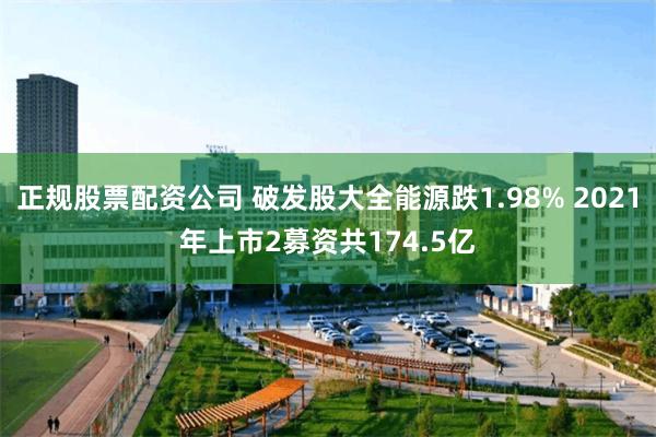 正规股票配资公司 破发股大全能源跌1.98% 2021年上市2募资共174.5亿