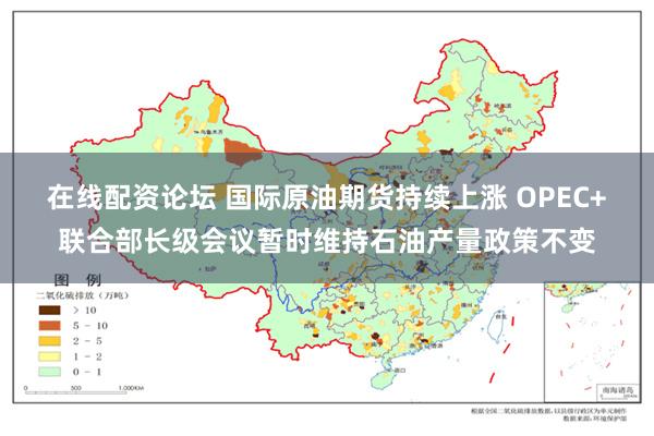 在线配资论坛 国际原油期货持续上涨 OPEC+联合部长级会议暂时维持石油产量政策不变