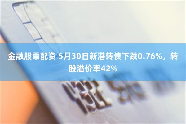 金融股票配资 5月30日新港转债下跌0.76%，转股溢价率42%