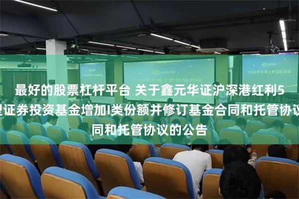 最好的股票杠杆平台 关于鑫元华证沪深港红利50指数型证券投资基金增加I类份额并修订基金合同和托管协议的公告