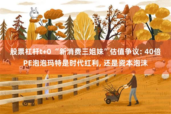 股票杠杆t+0 “新消费三姐妹”估值争议: 40倍PE泡泡玛特是时代红利, 还是资本泡沫