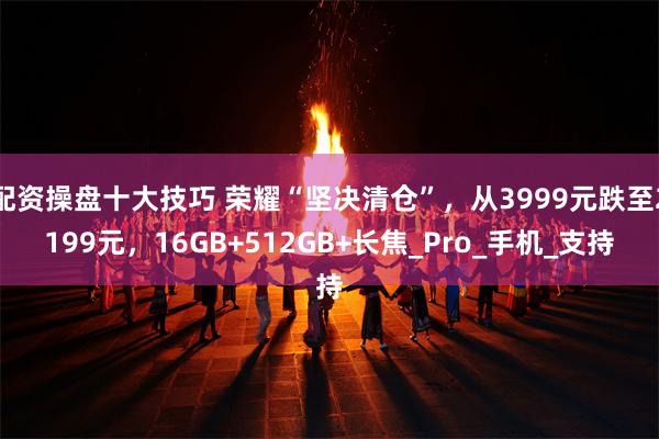 配资操盘十大技巧 荣耀“坚决清仓”，从3999元跌至2199元，16GB+512GB+长焦_Pro_手机_支持