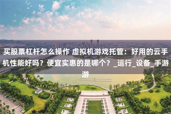 买股票杠杆怎么操作 虚拟机游戏托管：好用的云手机性能好吗？便宜实惠的是哪个？_运行_设备_手游
