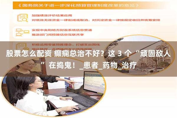 股票怎么配资 癫痫总治不好？这 3 个 “顽固敌人” 在捣鬼！_患者_药物_治疗