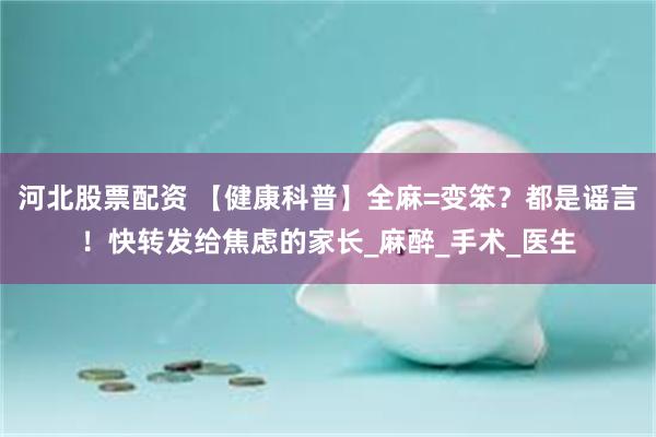 河北股票配资 【健康科普】全麻=变笨？都是谣言！快转发给焦虑的家长_麻醉_手术_医生