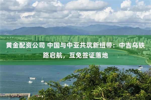 黄金配资公司 中国与中亚共筑新纽带：中吉乌铁路启航，互免签证落地