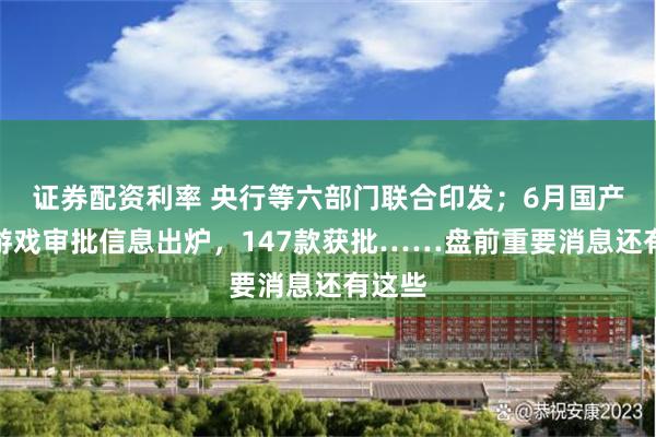 证券配资利率 央行等六部门联合印发；6月国产网络游戏审批信息出炉，147款获批……盘前重要消息还有这些